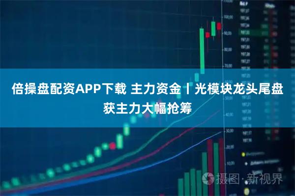 倍操盘配资APP下载 主力资金丨光模块龙头尾盘获主力大幅抢筹