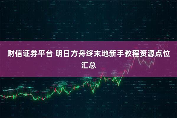财信证券平台 明日方舟终末地新手教程资源点位汇总