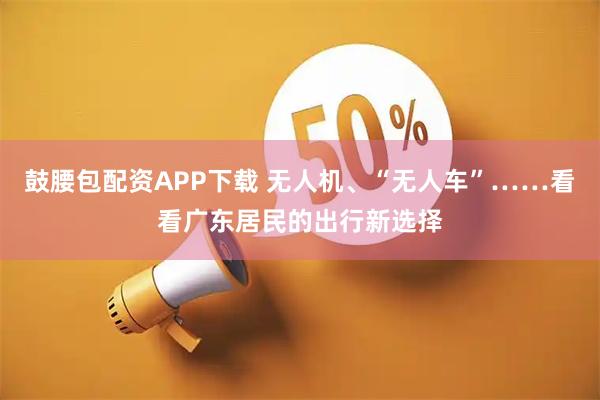 鼓腰包配资APP下载 无人机、“无人车”……看看广东居民的出行新选择