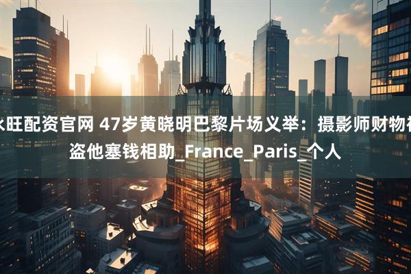 永旺配资官网 47岁黄晓明巴黎片场义举：摄影师财物被盗他塞钱相助_France_Paris_个人