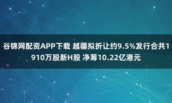 谷锦网配资APP下载 越疆拟折让约9.5%发行合共1910万股新H股 净筹10.22亿港元