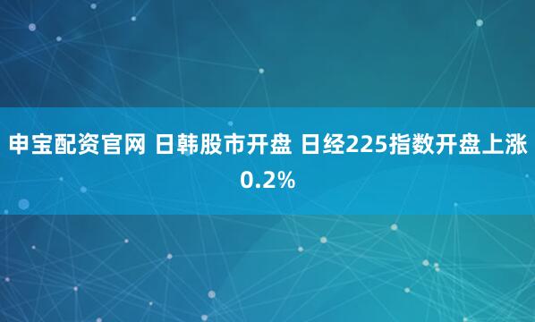 申宝配资官网 日韩股市开盘 日经225指数开盘上涨0.2%