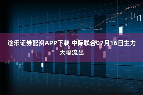 途乐证券配资APP下载 中际联合07月16日主力大幅流出
