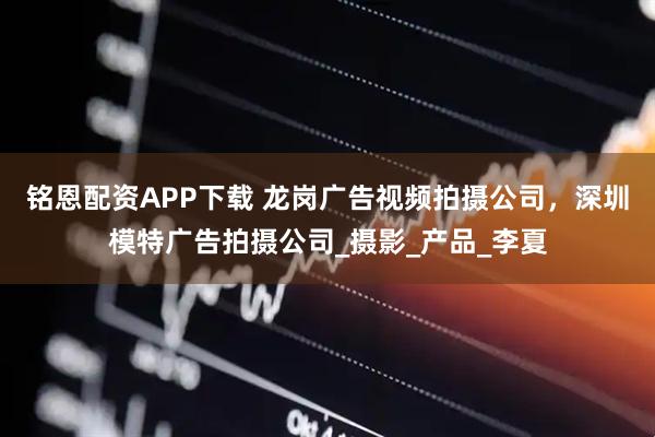 铭恩配资APP下载 龙岗广告视频拍摄公司,深圳模特广告拍摄公司_摄影_产品_李夏