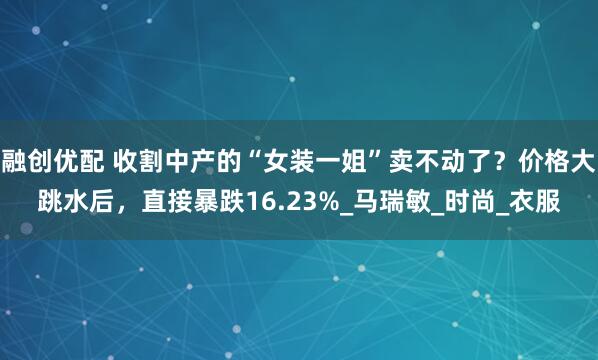 融创优配 收割中产的“女装一姐”卖不动了？价格大跳水后，直接暴跌16.23%_马瑞敏_时尚_衣服