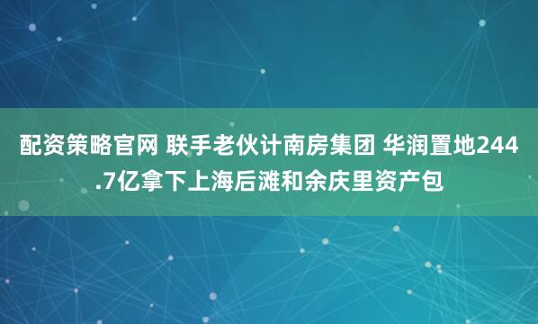 配资策略官网 联手老伙计南房集团 华润置地244.7亿拿下上海后滩和余庆里资产包