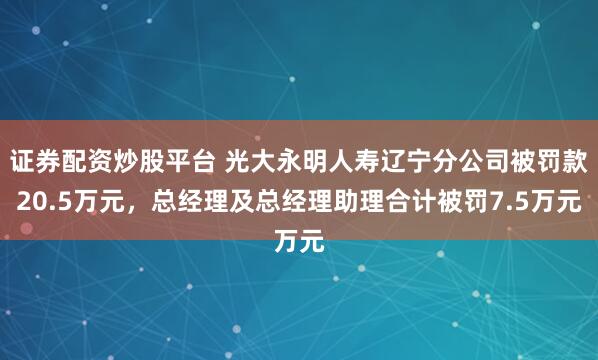 证券配资炒股平台 光大永明人寿辽宁分公司被罚款20.5万元，总经理及总经理助理合计被罚7.5万元