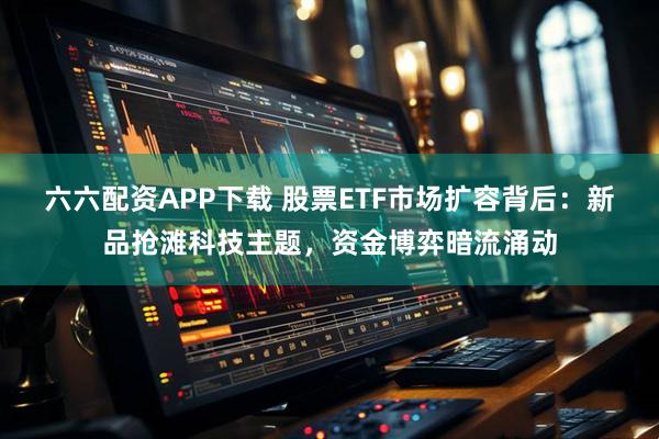 六六配资APP下载 股票ETF市场扩容背后：新品抢滩科技主题，资金博弈暗流涌动
