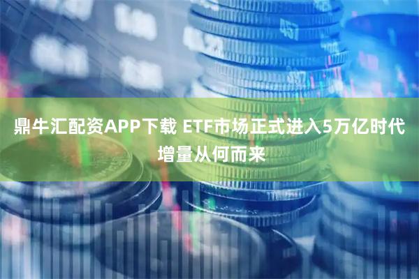 鼎牛汇配资APP下载 ETF市场正式进入5万亿时代 增量从何而来