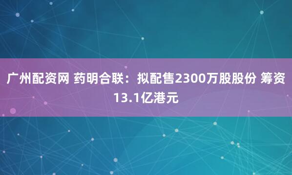 广州配资网 药明合联：拟配售2300万股股份 筹资13.1亿港元