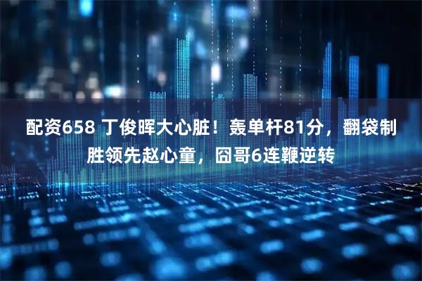 配资658 丁俊晖大心脏！轰单杆81分，翻袋制胜领先赵心童，囧哥6连鞭逆转
