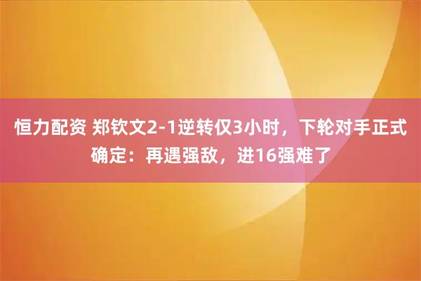 恒力配资 郑钦文2-1逆转仅3小时，下轮对手正式确定：再遇强敌，进16强难了