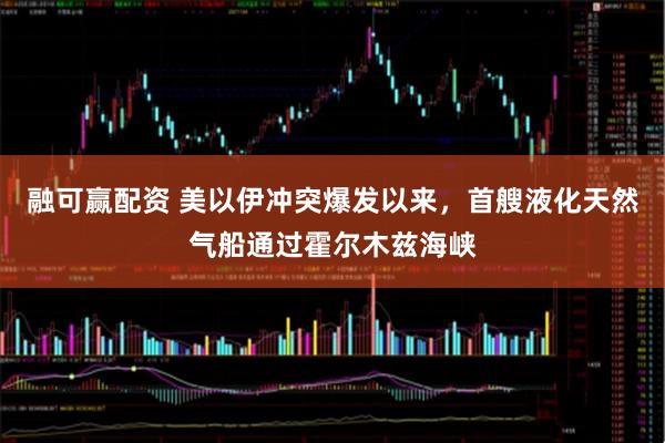 融可赢配资 美以伊冲突爆发以来，首艘液化天然气船通过霍尔木兹海峡