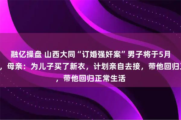 融亿操盘 山西大同“订婚强奸案”男子将于5月4日出狱，母亲：为儿子买了新衣，计划亲自去接，带他回归正常生活